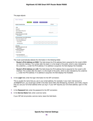 Page 46The page adjusts:
The router automatically detects the information in the following fields:
• Router’s IPv6 Address on WAN. This field shows the IPv6 address that is acquired for the 
router’s WAN
(or Inter
net) interface. The number after the slash (/) is the length of the prefix, which is also i\
ndicated by
the underline (_) under the IPv6 address. If no address is acquired, the field displays Not Available.
• Router’s IPv6 Address on LAN. This field shows the IPv6 address that is acquired for the...