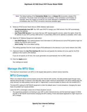 Page 47The default setting of the Connection Mode menu is Always On to provide a steady IPv6
connection.
The router never terminates the connection. If the connection is terminated, for
e

xample, when the modem is turned off, the 
router attempts to reestablish the connection
immediately after the PPP
oE connection becomes available again.
Note
9. Select an IPv6 Domain Name Server (DNS) Address radio button:
•Get Automatically from ISP. Your ISP uses DHCP to assign your DNS servers. Your ISP automatically...