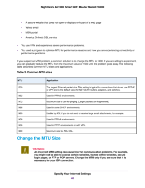 Page 48•
A secure website that does not open or displays only part of a web page
• Yahoo email
• MSN portal
• America Online’s DSL service
• You use VPN and experience severe performance problems.
• You used a program to optimize MTU for performance reasons and now you are experiencing connectivity or
performance problems.
If you suspect an MTU problem, a common solution is to change the MTU to 1400. If you are willing to experiment,
you can gradually reduce the MTU from the maximum value of 1500 until the...