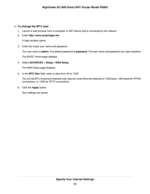 Page 49To change the MTU size:
1.
Launch a web browser from a computer or WiFi device that is connected to the network.
2. Enter http://www.routerlogin.net.
A login window opens.
3. Enter the router user name and password.
The user name is admin. The default password is password. The user name and password are case-sensitive.
The BASIC Home page displays.
4. Select 
ADVANCED > Setup > WAN Setup.
The 
WAN Setup page displays.
5. In the MTU Size field, enter a value from 64 to 1500.
The nor

mal MTU (maximum...