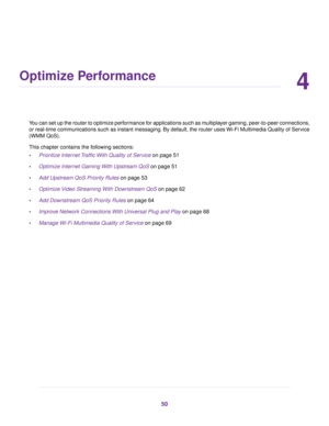 Page 504
Optimize Performance
You can set up the router to optimize performance for applications such as multiplayer gaming, peer-to-peer connections,
or real-time comm
unications such as instant messaging. By default, the router uses Wi-Fi Multimedia Quality of Service
(WMM QoS).
This chapter contains the following sections:
• Prioritize Internet Traffic With Quality of Service
 on page 51
• Optimiz
e Internet Gaming With Upstream QoS on page 51
• Add Upstream QoS Pr

iority Rules
 on page 53
• Optimiz
e Video...