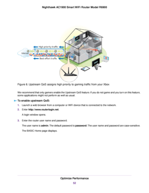 Page 52Figure 8. Upstream QoS assigns high priority to gaming traffic from your Xbox
We recommend that only gamers enable the Upstream QoS feature. If you do not game and you turn on this feature,
some applications might not perform as well as usual.
To enable upstream QoS: 1.
Launch a web browser from a computer or WiFi device that is connected to the network.
2. Enter http://www.routerlogin.net.
A login window opens.
3. Enter the 
router user name and password.
The user name is admin. The default password is...