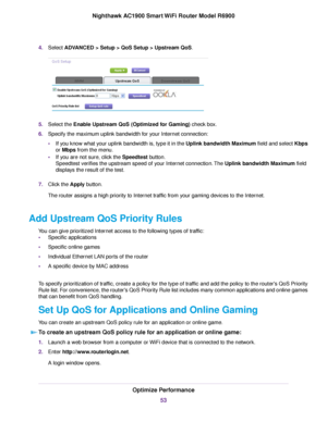 Page 534.
Select ADVANCED > Setup > QoS Setup > Upstream QoS. 5.
Select the 
Enable Upstream QoS (Optimized for Gaming) check box.
6. Specify the maxim
um uplink bandwidth for your Internet connection:
• If you know what your uplink bandwidth is, type it in the Uplink bandwidth Maximum field and select Kbps
or Mbps from the menu.
• If y

ou are not sure, click the 
Speedtest button.
Speedtest v
erifies the upstream speed of your Internet connection. The 
Uplink bandwidth Maximum field
displa
ys the result of...