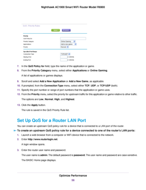 Page 567.
In the QoS Policy for field, type the name of the application or game.
8. F
rom the Priority Category menu, select either Applications or Online Gaming.
A list of applications or games displa

ys.
9. Scroll and select 
Add a New Application or Add a New Game, as applicable.
10. If prompted, from the Connection Type
 menu, select either TCP, UDP, or TCP/UDP (both).
11. Specify the por
t number or range of port numbers that the application or game uses.
12. From the Priority menu, select the priority...