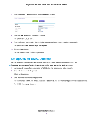 Page 587.
From the Priority Category menu, select Ethernet LAN Port. 8.
From the 
LAN Port menu, select the LAN port.
The options are 1, 
2, 3, and 4.
9. From the 
Priority menu, select the priority for upstream traffic on this port relative to other traffic.
The options are Low, Normal, High, and 
Highest.
10. Clic
k the 
Apply button.
The rule is saved in the QoS Priority Rule list.
Set Up QoS for a MAC Address
You can create an upstream QoS policy rule for traffic from a MAC address of a device on the LAN....