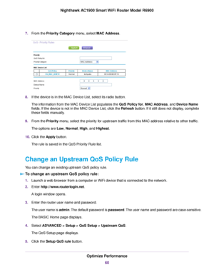 Page 607.
From the Priority Category menu, select MAC Address. 8.
If the device is in the MAC Device List, select its radio button.
The information from the MAC Device List populates the 
QoS Policy for, MAC Address, and Device Name
fields. If the device is not in the MAC Device List, click the 
Refresh button. If it still does not display, complete
these fields man
ually.
9. From the 
Priority menu, select the priority for upstream traffic from this MAC address relative to other traffic.
The options are Low,...