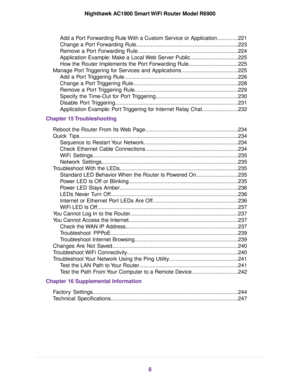 Page 8Add a Port Forwarding Rule With a Custom Service or Application..............221
Change a Port Forwarding Rule....................................................................223
Remove a Port Forwarding Rule...................................................................224
Application Example: Make a Local Web Server Public................................225
How the Router Implements the Port Forwarding Rule.................................225
Manage Port Triggering for Services and...