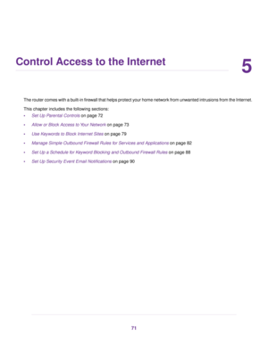 Page 715
Control Access to the Internet
The router comes with a built-in firewall that helps protect your home network from unwanted intrusions from the Internet.
This chapter includes the f ollowing sections:
• Set Up Parental Controls
 on page 72
• Allo
w or Block Access to Your Network
 on page 73
• Use Keywords to Block Internet Sites
 on page 79
• Manage Simple Outbound Firewall Rules for Services and Applications on page 82
• Set Up a Schedule f

or Keyword Blocking and Outbound Firewall Rules
 on page...