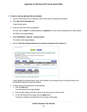 Page 76To add or remove devices that are allowed:
1.
Launch a web browser from a computer or WiFi device that is connected to the network.
2. Enter http://www.routerlogin.net.
A login window opens.
3. Enter the router user name and password.
The user name is admin. The default password is password. The user name and password are case-sensitive.
The BASIC Home page displays.
4. Select 
ADVANCED > Security > Access Control.
The Access Control page displays.
5. Click the View list of allowed devices not currently...