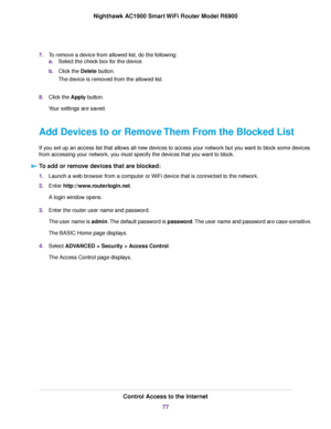 Page 777.
To remove a device from allowed list, do the following:
a.Select the check box for the device.
b. Click the Delete button.
The de
vice is removed from the allowed list.
8. Click the Apply button.
Y

our settings are saved.
Add Devices to or Remove Them From the Blocked List
If you set up an access list that allows all new devices to access your network but you want to block some devices
from accessing your network, you must specify the devices that you want to block. To add or remove devices that are...