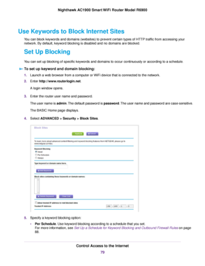 Page 79Use Keywords to Block Internet Sites
You can block keywords and domains (websites) to prevent certain types of HTTP traffic from accessing your
network. By default, keyword blocking is disabled and no domains are blocked.
Set Up Blocking
You can set up blocking of specific keywords and domains to occur continuously or according to a schedule.
To set up keyword and domain blocking: 1.
Launch a web browser from a computer or WiFi device that is connected to the network.
2. Enter...