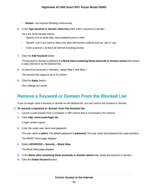 Page 80•
Always. Use keyword blocking continuously.
6. In the 
Type keyword or domain name here field, enter a keyword or domain.
Here are some sample entr
ies:
• Specify XXX to block http://www.badstuff.com/xxx.html.
• Specify .com if you want to allow only sites with domain suffixes such as .edu or .gov.
• Enter a period (.) to block all Internet browsing access.
7. Clic

k the Add Keyword
 button.
The keyword or domain is added to the Block sites containing these keywords or domain names field (which
is also...