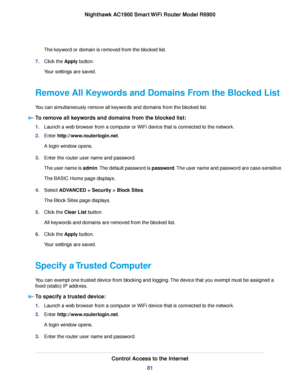 Page 81The keyword or domain is removed from the blocked list.
7. Click the Apply button.
Your settings are saved.
Remove All Keywords and Domains From the Blocked List
You can simultaneously remove all keywords and domains from the blocked list. To remove all keywords and domains from the blocked list: 1.
Launch a web browser from a computer or WiFi device that is connected to the network.
2. Enter 
http://www.routerlogin.net.
A login window opens.
3. Enter the router user name and password.
The user name is...