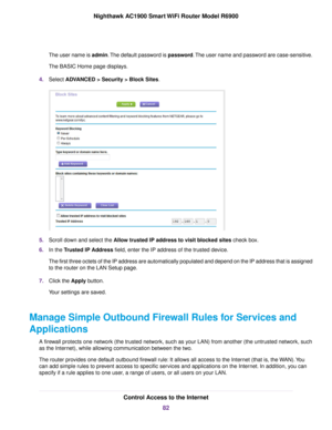 Page 82The user name is admin. The default password is password. The user name and password are case-sensitive.
The BASIC Home page displays.
4. Select ADVANCED > Security > Block Sites. 5.
Scroll down and select the Allow trusted IP address to visit blocked sites check box.
6. In the 
Trusted IP Address field, enter the IP address of the trusted device.
The first three octets of the IP address are automatically populated and\
 depend on the IP address that is assigned
to the router on the LAN Setup page.
7....