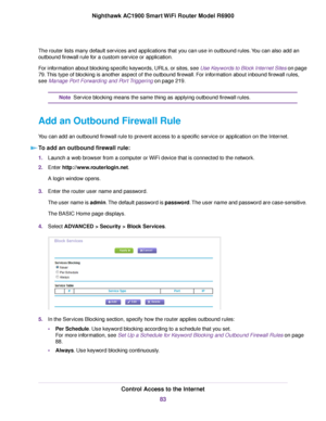 Page 83The router lists many default services and applications that you can use in outbound rules. You can also add an
outbound firewall rule for a custom service or application.
For information about blocking specific keywords, URLs, or sites, see Use Keywords to Block Internet Sites on page
79. This type of blocking is another aspect of the outbound firewall. For information about inbound firewall rules,
see 
Manage Port Forwarding and Port Triggering on page 219. Service blocking means the same thing as...