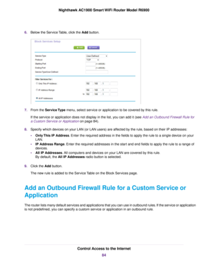 Page 846.
Below the Service Table, click the Add button. 7.
From the Service Type menu, select service or application to be covered by this rule.
If the ser
vice or application does not display in the list, you can add it (see Add an Outbound Firewall Rule for
a Custom Ser

vice or Application on page 84).
8. Specify which de

vices on your LAN (or LAN users) are affected by the rule, based on their IP addresses:
• Only This IP Address. Enter the required address in the fields to apply the rule to a single...
