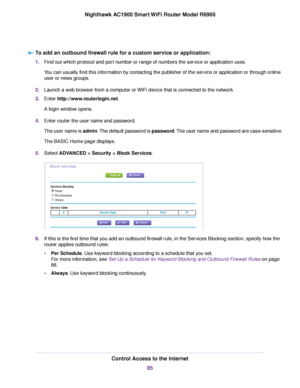 Page 85To add an outbound firewall rule for a custom service or application:
1.
Find out which protocol and port number or range of numbers the service or application uses.
You can usually find this information by contacting the publisher of the service or application or through online
user or news groups.
2. Launch a web browser from a computer or WiFi device that is connected to the network.
3. Enter http://www.routerlogin.net.
A login window opens.
4. Enter router the user name and password.
The user name is...