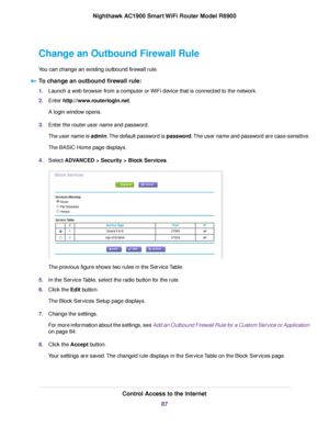 Page 87Change an Outbound Firewall Rule
You can change an existing outbound firewall rule.
To change an outbound firewall rule: 1.
Launch a web browser from a computer or WiFi device that is connected to the network.
2. Enter http://www.routerlogin.net.
A login window opens.
3. Enter the router user name and password.
The user name is admin. The default password is password. The user name and password are case-sensitive.
The BASIC Home page displays.
4. Select 
ADVANCED > Security > Block Services. The previous...