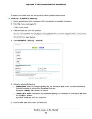 Page 89By default, no schedule is set and you can either enable or disable these features.
To set up a schedule for blocking: 1.
Launch a web browser from a computer or WiFi device that is connected to the network.
2. Enter http://www.routerlogin.net.
A login window opens.
3. Enter the router user name and password.
The user name is admin. The default password is password. The user name and password are case-sensitive.
The BASIC Home page displays.
4. Select 
ADVANCED > Security > Schedule. 5.
Set up the...