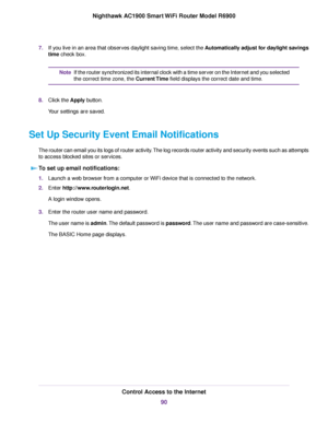 Page 907.
If you live in an area that observes daylight saving time, select the Automatically adjust for daylight savings
time check box. If the router synchronized its internal clock with a time server on the Internet and you selected
the correct time zone, the 
Current Time field displays the correct date and time.
Note
8. Click the Apply button.
Y

our settings are saved.
Set Up Security Event Email Notifications The router can email you its logs of router activity. The log records router activity and...