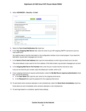 Page 914.
Select ADVANCED > Security > E-mail. 5.
Select the 
Turn E-mail Notification On check box.
6. In the 
Your Outgoing Mail Server field, enter the name of your ISP outgoing (SMTP) mail server (such as
mail.m
yISP.com).
You might be able to find this information in the configuration window of your email program. If you leave this
field blank, log and alert messages are not sent.
7. In the 
Send to This E-mail Address field, type the email address to which logs and alerts are to be sent.
This email...