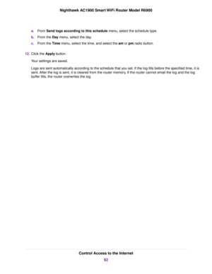 Page 92a.
From Send logs according to this schedule menu, select the schedule type.
b. From the 
Day menu, select the day.
c. From the 
Time menu, select the time, and select the am or pm radio button.
12. Click the 
Apply button.
Your settings are saved.
Logs are sent automatically according to the schedule that you set. If the log fills before the specified time, it is
sent. After the log is sent, it is cleared from the router memory. If the 
router cannot email the log and the log
b
uffer fills, the 
router...