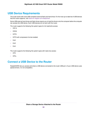 Page 94USB Device Requirements
The router works with most USB-compliant external flash and hard drives. For the most up-to-date list of USB devices
that the router supports, visit kbserver.netgear.com/readyshare.
Some USB e
xternal hard drives and flash drives require you to load the drivers onto the computer before the computer
can access the USB device. Such USB devices do not work with the router.
The router supports the following file system types for full read/write access:
• FAT16
• FAT32
• NTFS
• NTFS...