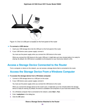 Page 95Figure 10. One 3.0 USB port is located on the front panel of the router
To connect a USB device: 1.
Insert your USB storage drive into the USB port on the front panel of the router.
2. If your USB device uses a power supply, connect it.
You must use the power supply when you connect the USB device to the router.
When you connect the USB device to the router USB port, it might take up to two minutes before it is ready for
sharing. By default, the USB device is available to all computers on your local area...