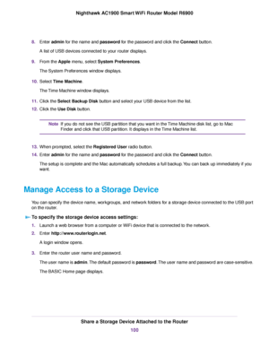 Page 1008.
Enter admin for the name and password for the password and click the Connect button.
A list of USB devices connected to your router displays.
9. From the 
Apple menu, select System Preferences.
The System Pref
erences window displays.
10. Select Time Machine.
The 

Time Machine window displays.
11. Click the Select Backup Disk button and select your USB device from the list.
12. Clic

k the 
Use Disk button. If you do not see the USB partition that you want in the Time Machine disk list, go to Mac...