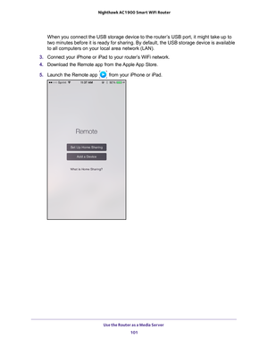 Page 101Use the Router as a Media Server 101
 Nighthawk AC1900
 Smart WiFi Router
When you connect the USB storage device to the router’s USB port, it might take up to 
two minutes before it is ready for sharing. By default, the USB storage \
device is available 
to all computers on your local area network (LAN).
3.  Connect your iPhone or iPad to your router
 ’s WiFi network.
4.  Download the Remote app from the 
 Apple App Store.
5.  Launch the Remote app 
 from your iPhone or iPad. 
