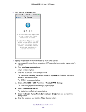 Page 102Use the Router as a Media Server 102
Nighthawk AC1900
 Smart  WiFi Router 
6. Click the  Add a Device button.
7. Specify the passcode in the router to set up your iTunes Server:
a. Launch a web browser from a computer or WiFi device that is connected to\
 your router
 ’s 
network.
b.  Enter  http://www
 .routerlogin.net.
A login window displays.
c.  Enter the router user name and password.
The user name is  admin. 
 The default password is password . The user name and 
password are case-sensitive.
The...