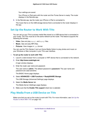 Page 103Use the Router as a Media Server 
103  Nighthawk AC1900 Smart WiFi Router
Your settings are saved.
Your iPhone or iPad pairs with the router and the iTunes Server is ready. The router 
displays in the Remote app.
8. In the Remote app, tap the router your iPhone or iPad is connected to.
The music that is on the USB storage device that is connected to the router displays in 
the app.
Set Up the Router to Work With TiVo
You can set up your TiVo to access media files stored on a USB device that is connected...