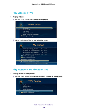 Page 104Use the Router as a Media Server 104
Nighthawk AC1900
 Smart  WiFi Router 
Play Videos on TiVo
To play videos:
1. On the 
 TiVo, select  TiVo Central > My Shows .
2. Go to the bottom of the list and select the router.
Play Music or View Photos on TiVo
To play music or view photos:
1. On the 
 TiVo, select  TiVo Central > Music, Photos, & Showcases . 