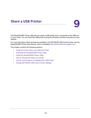 Page 106106
9
9.   Share a USB Printer
The ReadySHARE Printer utility lets you share a USB printer that is connected to the USB port 
on your router. You can share this USB printer among the Windows and Mac computers on your 
network. 
For more information about the features available in the NETGEAR USB Control Center, see the 
ReadySHARE Printer User Manual, which is available 
http://downloadcenter.netgear.com.
This chapter contains the following sections:
•Install the Printer Driver and Cable the Printer...