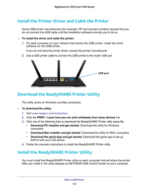 Page 107Share a USB Printer 107
 Nighthawk AC1900
 Smart WiFi Router
Install the Printer Driver and Cable the Printer
Some USB printer manufacturers (for example, HP and Lexmark printers) \
request that you 
do not connect the USB cable until the installation software prompts you\
 to do so.
To install the driver and cable the printer:
1. On each computer on your network that shares the USB printer
 , install the driver 
software for the USB printer.
If you do not have the printer driver, contact the printer...