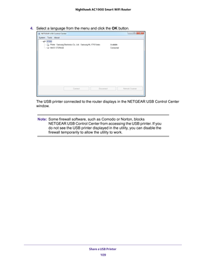 Page 109Share a USB Printer 109
 Nighthawk AC1900
 Smart WiFi Router
4. Select a language from the menu and click the  OK button.
The USB printer connected to the router displays in the NETGEAR USB Cont\
rol Center 
window.
Note: Some firewall software, such as Comodo or Norton, blocks 
NETGEAR USB Control Center from accessing the USB printer. If you 
do not see the USB printer displayed in the utility, you can disable the 
firewall temporarily to allow the utility to work. 