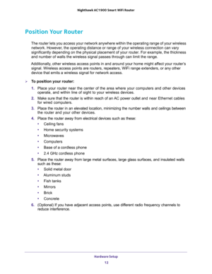 Page 12Hardware Setup 
12 Nighthawk AC1900 Smart WiFi Router 
Position Your Router
The router lets you access your network anywhere within the operating range of your wireless 
network. However, the operating distance or range of your wireless connection can vary 
significantly depending on the physical placement of your router. For example, the thickness 
and number of walls the wireless signal passes through can limit the range. 
Additionally, other wireless access points in and around your home might affect...
