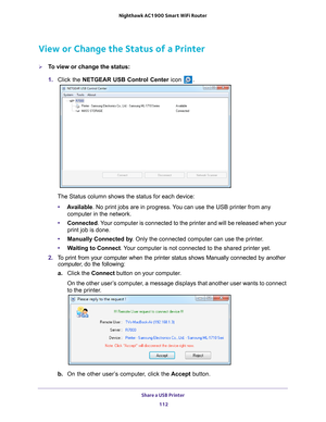 Page 112Share a USB Printer 112
Nighthawk AC1900
 Smart  WiFi Router 
View or Change the Status of a Printer
To view or change the status:
1. Click the NETGEAR USB Control Center icon 
.
The Status column shows the status for each device:
• A
vailable. No print jobs are in progress. You can use the USB printer from any 
computer in the network. 
• Connected. 
 Your computer is connected to the printer and will be released when your \
print job is done.
• Manually Connected by . Only the connected computer can...