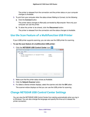 Page 113Share a USB Printer 113
 Nighthawk AC1900
 Smart WiFi Router
The printer is released from the connection and the printer status on yo\
ur computer 
changes to Available.
3.  T
o print from your computer when the status shows Waiting to Connect, do the following:
a.Click the  Connect button.
The printer status changes to Manually connected by Mycomputer . Now only your 
computer can use the printer
 .
b.  T
o allow the printer to be shared, click the  Disconnect button.
The printer is released from the...