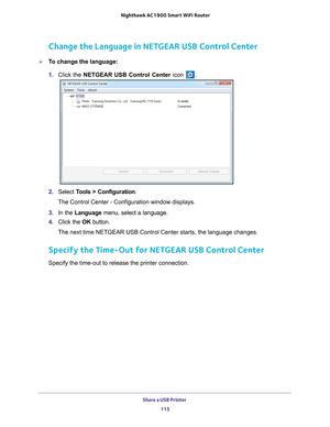 Page 115Share a USB Printer 115
 Nighthawk AC1900
 Smart WiFi Router
Change the Language in NETGEAR USB Control Center
To change the language:
1. Click the NETGEAR USB Control Center icon 
.
2. Select  Tools > Configuration .
The Control Center - Configuration window displays.
3.  In the Language menu, select a language.
4.  Click the  OK button.
The next time NETGEAR USB Control Center starts, the language changes.
Specify the Time-Out for NETGEAR USB Control Center
Specify the time-out to release the printer...