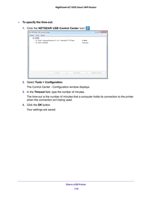 Page 116Share a USB Printer 116
Nighthawk AC1900
 Smart  WiFi Router 
To specify the time-out:
1. Click the NETGEAR USB Control Center icon 
.
2. Select  Tools > Configuration.
The Control Center - Configuration window displays.
3.  In the T
imeout field, type the number of minutes.
The time-out is the number of minutes that a computer holds its connecti\
on to the printer when the connection isn’t being used.
4.  Click the  OK button.
Your settings are saved. 