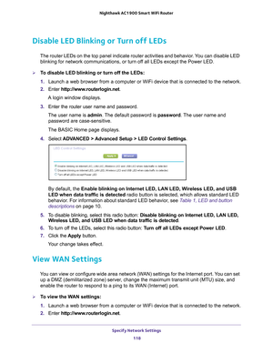 Page 118Specify Network Settings 118
Nighthawk AC1900
 Smart  WiFi Router 
Disable LED Blinking or Turn off LEDs
The router LEDs on the top panel indicate router activities and behavior\
. You can disable LED 
blinking for network communications, or turn off all LEDs except the Power LED.
To disable LED blinking or turn off the LEDs:
1.  Launch a web browser from a computer or WiFi device that is connected to\
 the network.
2.  Enter  http://www
 .routerlogin.net.
A login window displays.
3.  Enter the router...