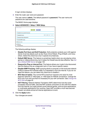 Page 119Specify Network Settings 119
 Nighthawk AC1900
 Smart WiFi Router
A login window displays.
3.  Enter the router user name and password.
The user name is  admin. 
 The default password is password. The user name and 
password are case-sensitive.
The BASIC Home page displays.
4.  Select 
ADVANCED > Setup > WAN Setup.
The following settings display: • Disable Port Scan and DoS Protection. DoS protection protects your LAN against 
denial of service attacks such as Syn flood, Smurf 

Attack, Ping of Death,...