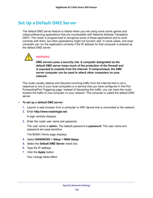 Page 120Specify Network Settings 
120 Nighthawk AC1900 Smart WiFi Router 
Set Up a Default DMZ Server
The default DMZ server feature is helpful when you are using some online games and 
videoconferencing applications that are incompatible with Network Address Translation 
(NAT). The router is programmed to recognize some of these applications and to work 
correctly with them, but other applications might not function well. In some cases, one local 
computer can run the application correctly if the IP address for...