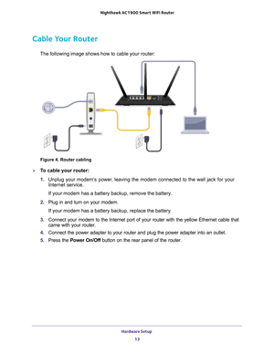 Page 13Hardware Setup 13
 Nighthawk AC1900
 Smart WiFi Router
Cable Your Router
The following image shows how to cable your router:
Figure 4. Router cabling

To cable your router:
1.  Unplug your modem’
 s power, leaving the modem connected to the wall jack for your 
Internet service.
If your modem has a battery backup, remove the battery.
2.  Plug in and turn on your modem.
If your modem has a battery backup, replace the battery.
3.  Connect your modem to the Internet port of your router with the yellow E\...