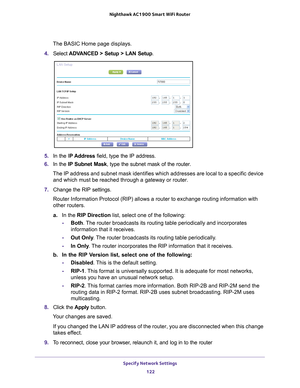 Page 122Specify Network Settings 122
Nighthawk AC1900
 Smart  WiFi Router 
The BASIC Home page displays.
4.  Select  ADV
 ANCED > Setup > LAN Setup .
5. In the IP Address field, type the IP address.
6.  In the IP Subnet Mask , type the subnet mask of the router. 
The IP address and subnet mask identifies which addresses are local to a\
 specific device  and which must be reached through a gateway or router.
7.  Change the RIP settings.
Router Information Protocol (RIP) allows a router to exchange routing \...