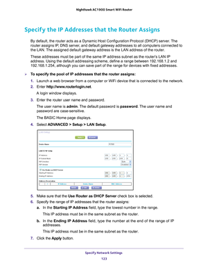 Page 123Specify Network Settings 123
 Nighthawk AC1900
 Smart WiFi Router
Specify the IP Addresses that the Router Assigns
By default, the router acts as a Dynamic Host Configuration Protocol (D\
HCP) server. The 
router assigns IP, DNS server, and default gateway addresses to all computers connected to 
the LAN. The assigned default gateway address is the LAN address of the router. 
These addresses must be part of the same IP address subnet as the router\
’s LAN IP  address. Using the default addressing scheme,...