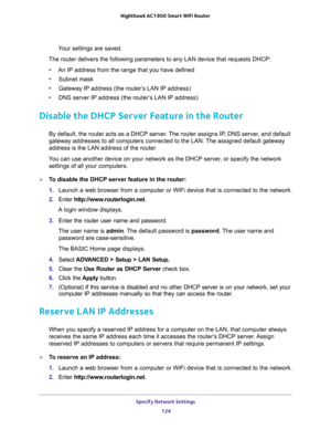 Page 124Specify Network Settings 
124 Nighthawk AC1900 Smart WiFi Router 
Your settings are saved.
The router delivers the following parameters to any LAN device that requests DHCP:
•An IP address from the range that you have defined
•Subnet mask
•Gateway IP address (the router’s LAN IP address)
•DNS server IP address (the router’s LAN IP address)
Disable the DHCP Server Feature in the Router
By default, the router acts as a DHCP server. The router assigns IP, DNS server, and default 
gateway addresses to all...