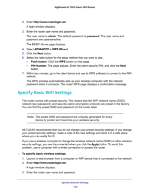 Page 126Specify Network Settings 
126 Nighthawk AC1900 Smart WiFi Router 
2. Enter http://www.routerlogin.net.
A login window displays.
3. Enter the router user name and password.
The user name is admin. The default password is password. The user name and 
password are case-sensitive.
The BASIC Home page displays.
4. Select ADVANCED > WPS Wizard.
5. Click the Next button. 
6. Select the radio button for the setup method that you want to use:. 
•Push button. Click the WPS button on this page. 
•PIN Number. The...