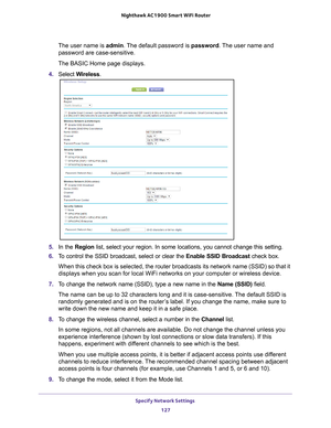 Page 127Specify Network Settings 127
 Nighthawk AC1900
 Smart WiFi Router
The user name is  admin. The default password is password. The user name and 
password are case-sensitive.
The BASIC Home page displays.
4.  Select  W
 ireless.
5. In the Region list, select your region. In some locations, you cannot change this set\
ting.
6.  T
o control the SSID broadcast, select or clear the  Enable SSID Broadcast check box.
When this check box is selected, the router broadcasts its network name \
(SSID) so that it...